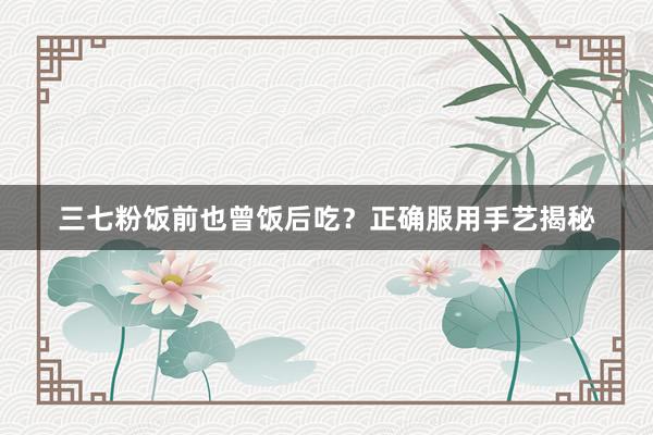 三七粉饭前也曾饭后吃?正确服用手艺揭秘