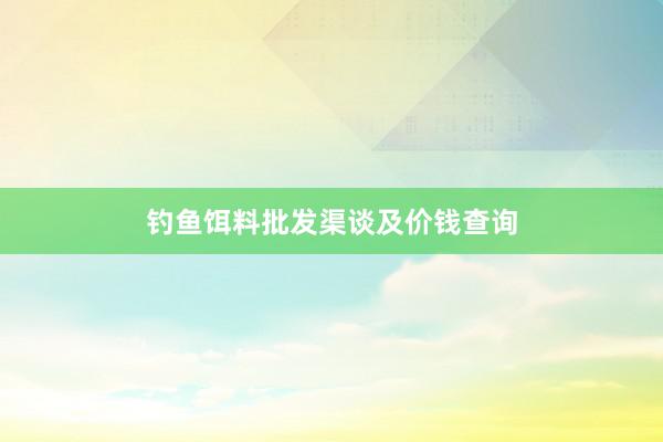 钓鱼饵料批发渠谈及价钱查询